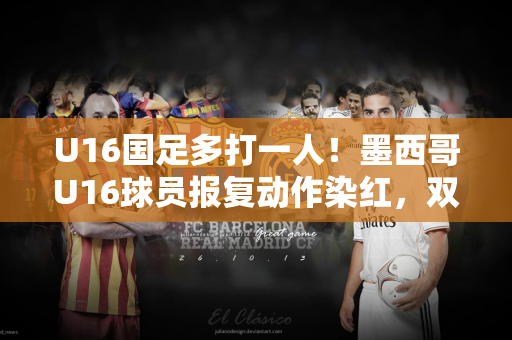 U16国足多打一人！墨西哥U16球员报复动作染红，双方爆发冲突